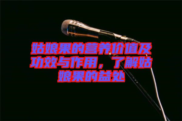 姑娘果的營養(yǎng)價值及功效與作用，了解姑娘果的益處