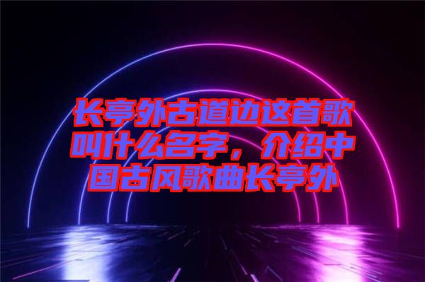 長亭外古道邊這首歌叫什么名字，介紹中國古風(fēng)歌曲長亭外