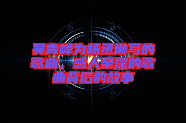 吳青峰為楊丞琳寫的歌曲，感人至深的歌曲背后的故事