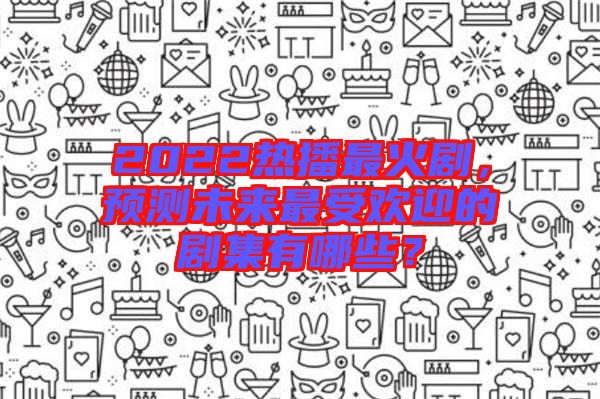 2022熱播最火劇，預(yù)測未來最受歡迎的劇集有哪些？