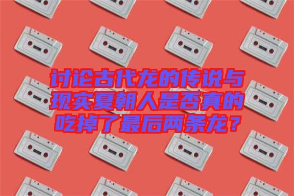 討論古代龍的傳說與現(xiàn)實夏朝人是否真的吃掉了最后兩條龍？