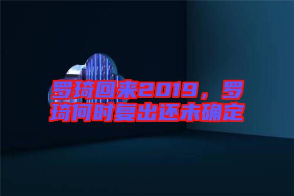 羅琦回來(lái)2019，羅琦何時(shí)復(fù)出還未確定