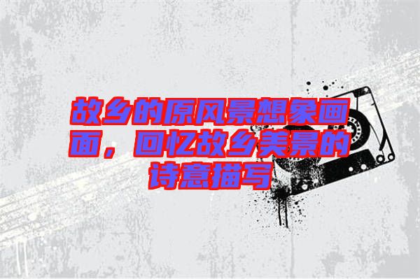故鄉(xiāng)的原風景想象畫面，回憶故鄉(xiāng)美景的詩意描寫
