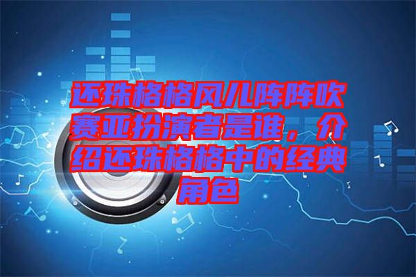 還珠格格風兒陣陣吹賽亞扮演者是誰，介紹還珠格格中的經典角色