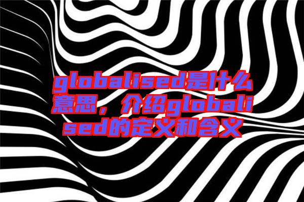 globalised是什么意思，介紹globalised的定義和含義