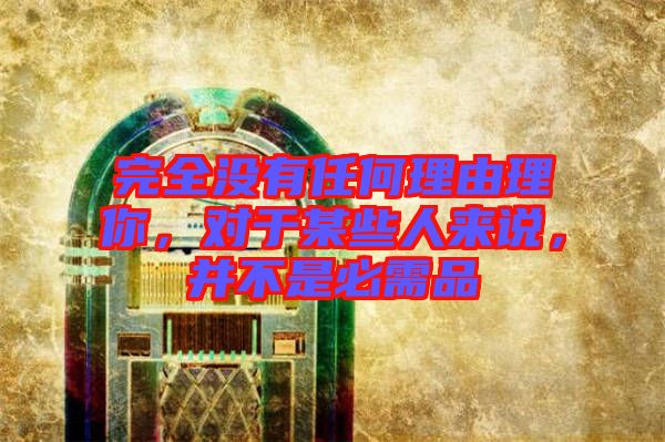 完全沒有任何理由理你，對(duì)于某些人來(lái)說(shuō)，并不是必需品