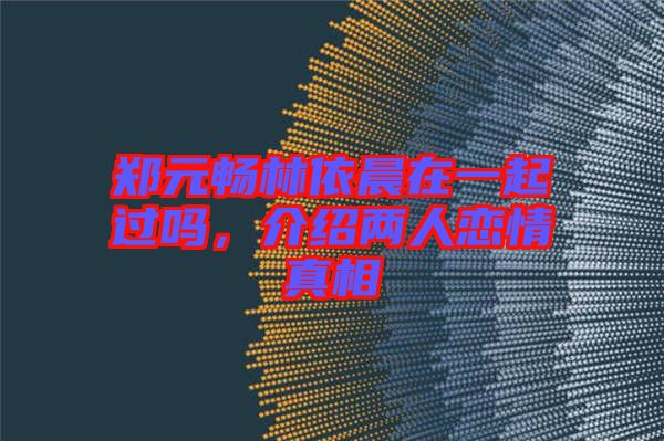 鄭元暢林依晨在一起過(guò)嗎，介紹兩人戀情真相