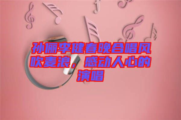 孫儷李健春晚合唱風(fēng)吹麥浪，感動(dòng)人心的演唱