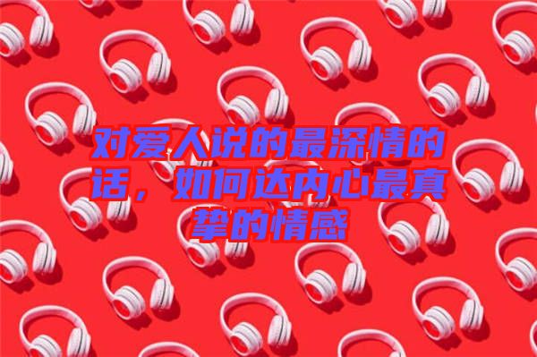 對(duì)愛人說的最深情的話，如何達(dá)內(nèi)心最真摯的情感