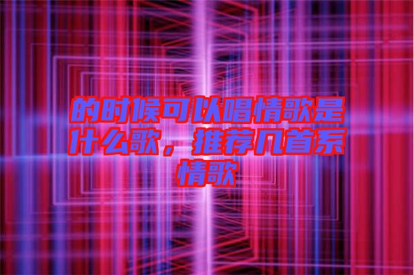 的時候可以唱情歌是什么歌，推薦幾首系情歌