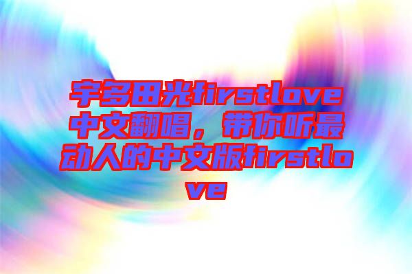 宇多田光firstlove中文翻唱，帶你聽最動人的中文版firstlove