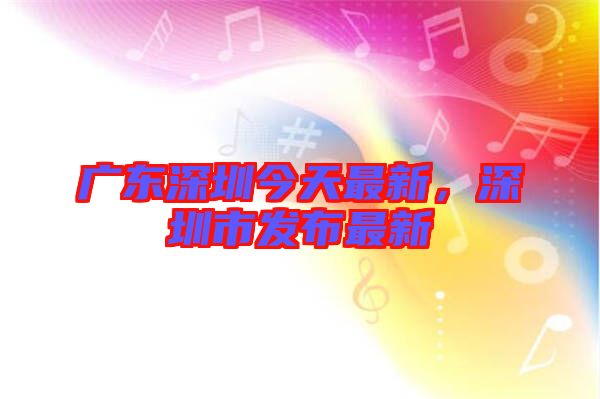 廣東深圳今天最新，深圳市發(fā)布最新