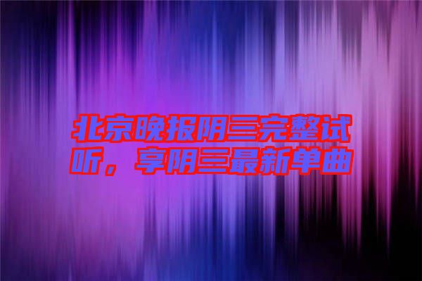 北京晚報陰三完整試聽，享陰三最新單曲