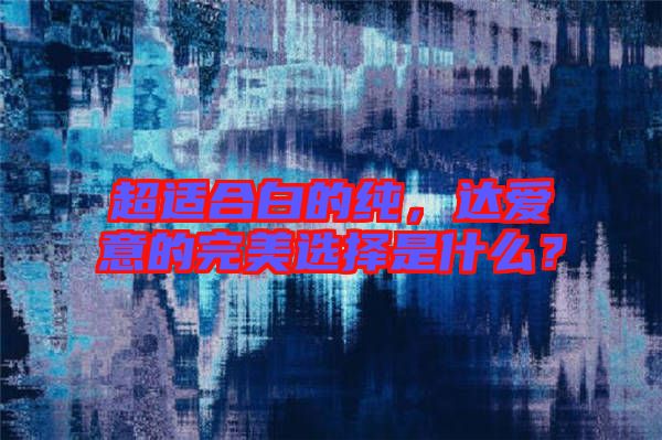 超適合白的純，達(dá)愛(ài)意的完美選擇是什么？