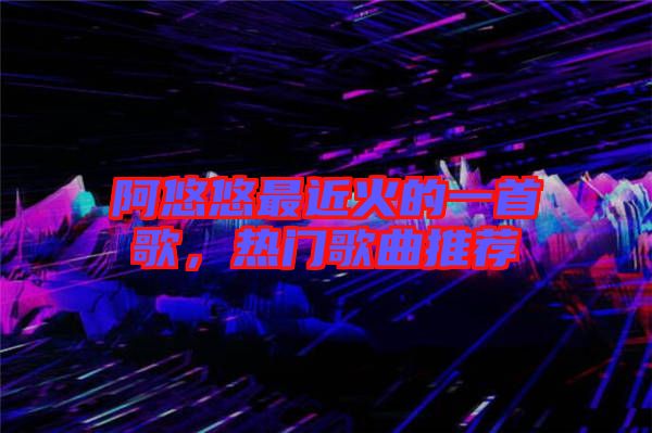 阿悠悠最近火的一首歌，熱門歌曲推薦