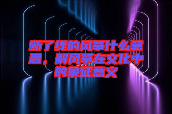 斷了線的風(fēng)箏什么意思，解風(fēng)箏在文化中的象征意義
