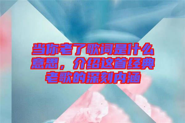 當(dāng)你老了歌詞是什么意思，介紹這首經(jīng)典老歌的深刻內(nèi)涵