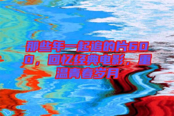 那些年一起追的片600，回憶經(jīng)典電影，重溫青春歲月