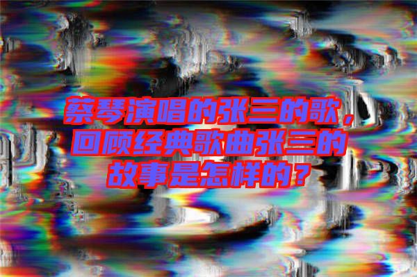 蔡琴演唱的張三的歌，回顧經(jīng)典歌曲張三的故事是怎樣的？