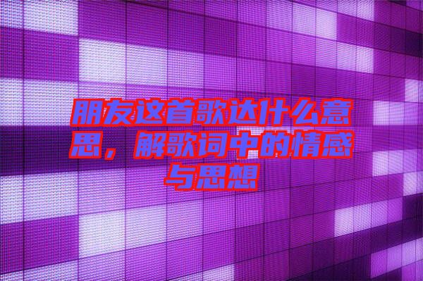 朋友這首歌達什么意思，解歌詞中的情感與思想