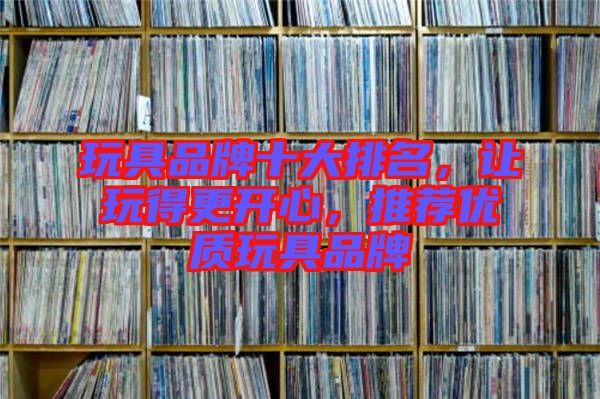 玩具品牌十大排名，讓玩得更開心，推薦優(yōu)質(zhì)玩具品牌