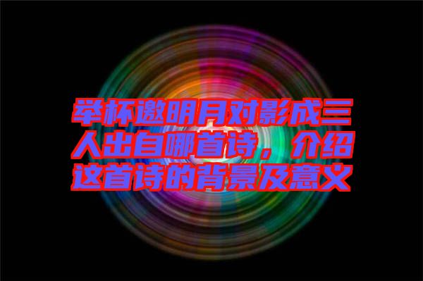 舉杯邀明月對影成三人出自哪首詩，介紹這首詩的背景及意義