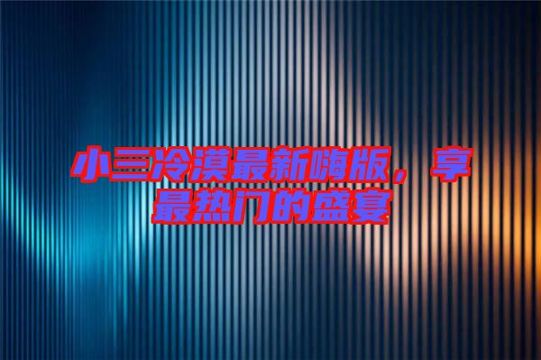 小三冷漠最新嗨版，享最熱門的盛宴