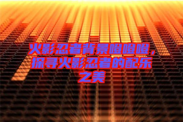 火影忍者背景噔噔噔，探尋火影忍者的配樂之美
