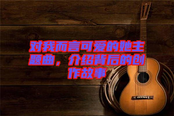 對(duì)我而言可愛的她主題曲，介紹背后的創(chuàng)作故事