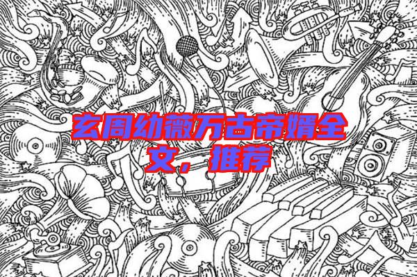 玄周幼薇萬古帝婿全文，推薦