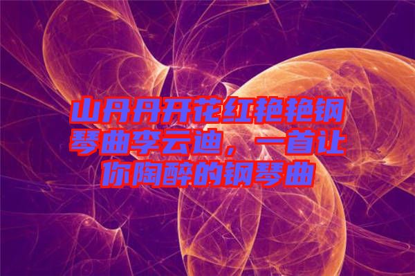 山丹丹開花紅艷艷鋼琴曲李云迪，一首讓你陶醉的鋼琴曲