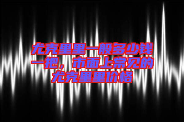 尤克里里一般多少錢(qián)一把，市面上常見(jiàn)的尤克里里價(jià)格