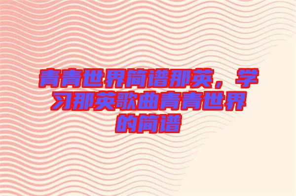 青青世界簡譜那英，學(xué)習(xí)那英歌曲青青世界的簡譜