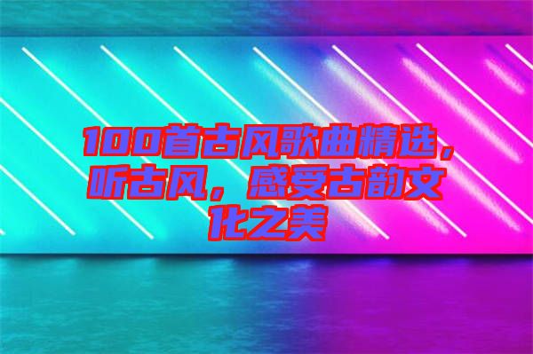 100首古風歌曲精選，聽古風，感受古韻文化之美