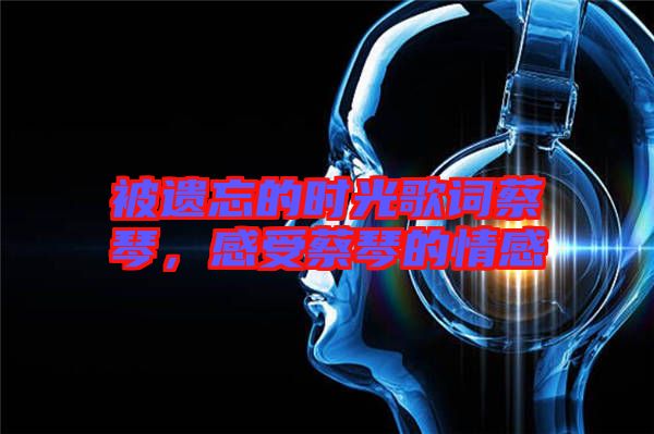 被遺忘的時(shí)光歌詞蔡琴，感受蔡琴的情感