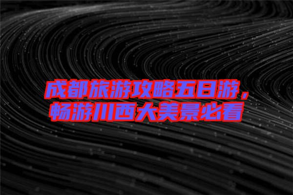 成都旅游攻略五日游，暢游川西大美景必看