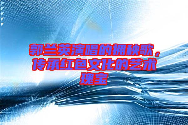 郭蘭英演唱的擁秧歌，傳承紅色文化的藝術(shù)瑰寶