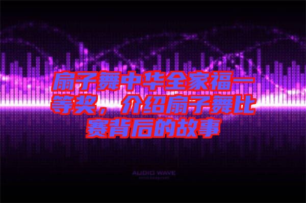 扇子舞中華全家福一等獎(jiǎng)，介紹扇子舞比賽背后的故事
