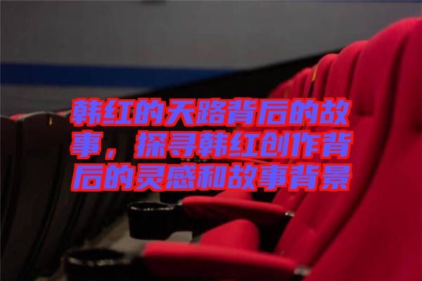 韓紅的天路背后的故事，探尋韓紅創(chuàng)作背后的靈感和故事背景