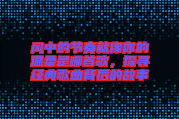風中的節(jié)奏就像你的溫柔是哪首歌，探尋經(jīng)典歌曲背后的故事