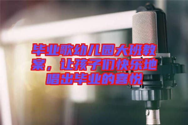 畢業(yè)歌幼兒園大班教案，讓孩子們快樂地唱出畢業(yè)的喜悅