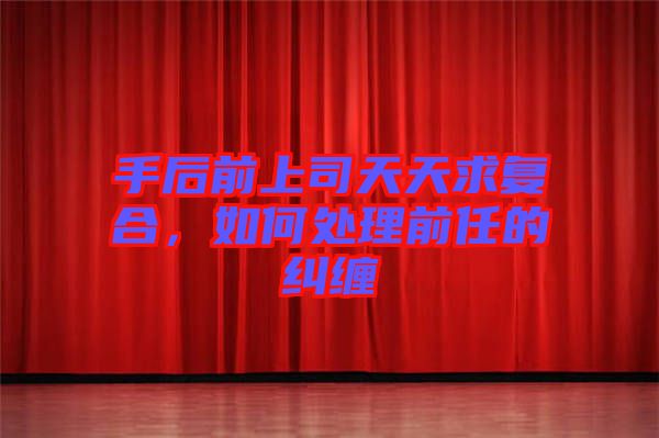 手后前上司天天求復(fù)合，如何處理前任的糾纏