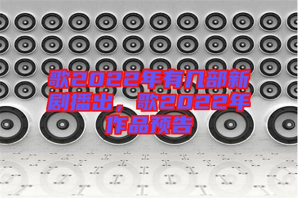 歌2022年有幾部新劇播出，歌2022年作品預(yù)告