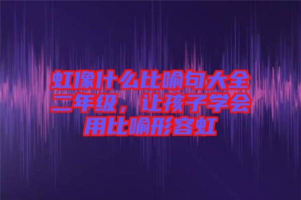 虹像什么比喻句大全二年級(jí)，讓孩子學(xué)會(huì)用比喻形容虹