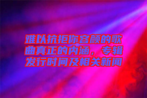 難以抗拒你容顏的歌曲真正的內(nèi)涵，專輯發(fā)行時(shí)間及相關(guān)新聞