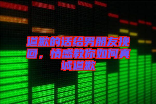 道歉的話給男朋友挽回，情感教你如何真誠(chéng)道歉