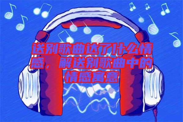 送別歌曲達(dá)了什么情感，解送別歌曲中的情感寓意
