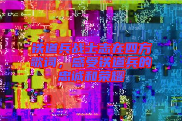 鐵道兵戰(zhàn)士志在四方歌詞，感受鐵道兵的忠誠和榮耀