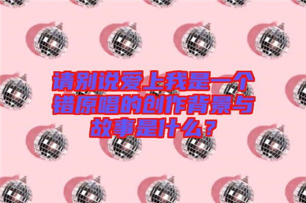 請別說愛上我是一個錯原唱的創(chuàng)作背景與故事是什么？