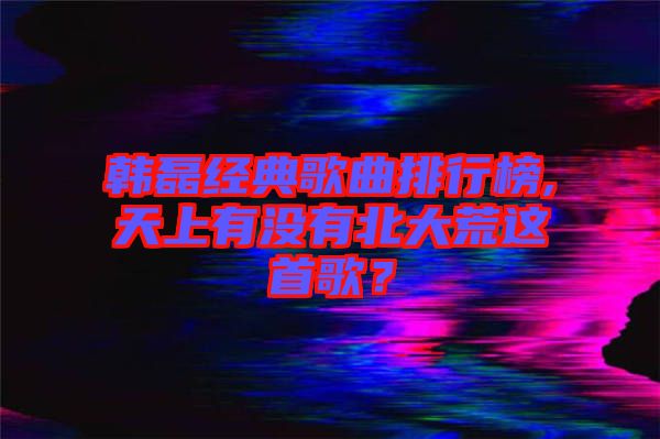 韓磊經(jīng)典歌曲排行榜,天上有沒有北大荒這首歌？